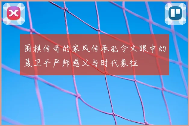 围棋传奇的家风传承孔令文眼中的聂卫平严师慈父与时代象征