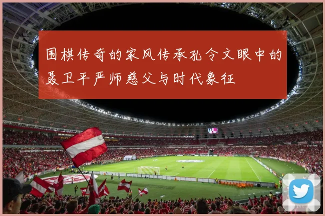 围棋传奇的家风传承孔令文眼中的聂卫平严师慈父与时代象征