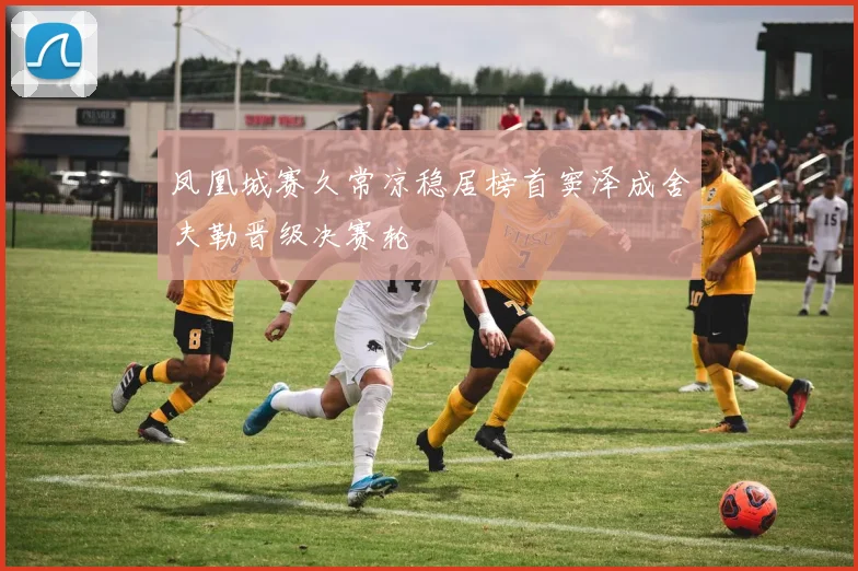 凤凰城赛久常凉稳居榜首窦泽成舍夫勒晋级决赛轮