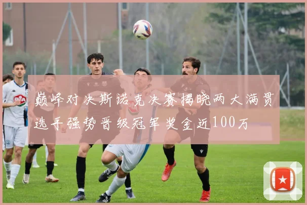 巅峰对决斯诺克决赛揭晓两大满贯选手强势晋级冠军奖金近100万