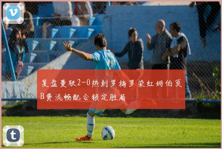 复盘曼联2-0热刺罗梅罗染红姆伯莫B费流畅配合锁定胜局