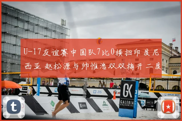U-17友谊赛中国队7比0横扫印度尼西亚 赵松源与帅惟浩双双梅开二度