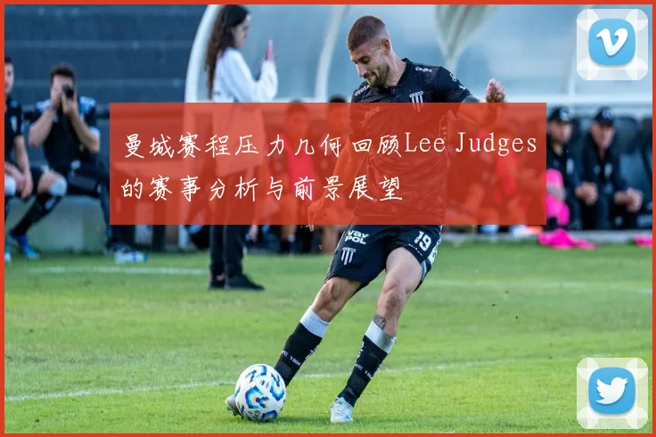 曼城赛程压力几何回顾Lee Judges的赛事分析与前景展望