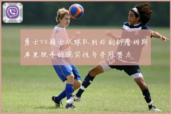 勇士vs骑士从球队利好剖析詹姆斯库里联手的现实性与夺冠潜力